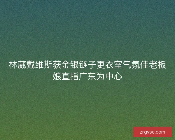 林葳戴维斯获金银链子更衣室气氛佳老板娘直指广东为中心 林葳戴维斯获金银链子更衣室气氛佳老板娘直指广东为中心