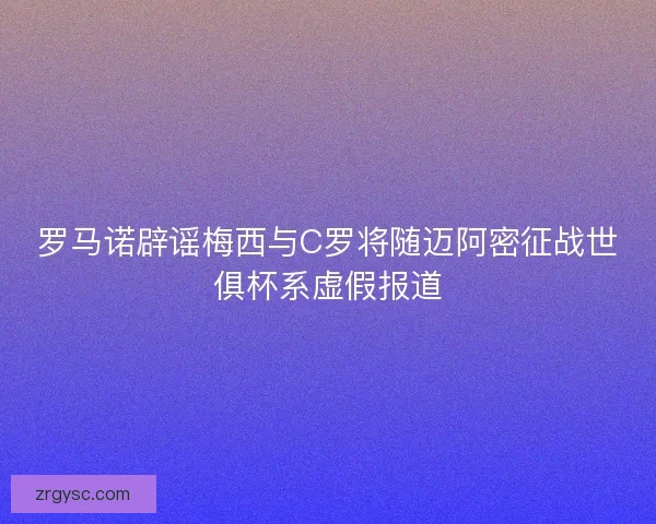罗马诺辟谣梅西与C罗将随迈阿密征战世俱杯系虚假报道