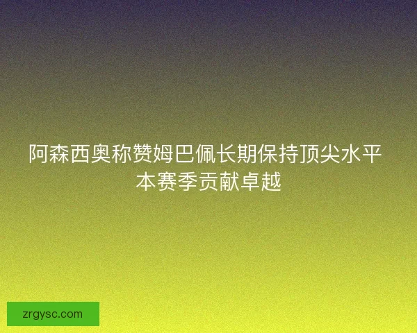 阿森西奥称赞姆巴佩长期保持顶尖水平 本赛季贡献卓越