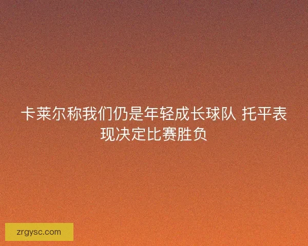 卡莱尔称我们仍是年轻成长球队 托平表现决定比赛胜负 卡莱尔称我们仍是年轻成长球队 托平表现决定比赛胜负