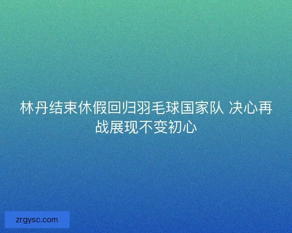 林丹结束休假回归羽毛球国家队 决心再战展现不变初心