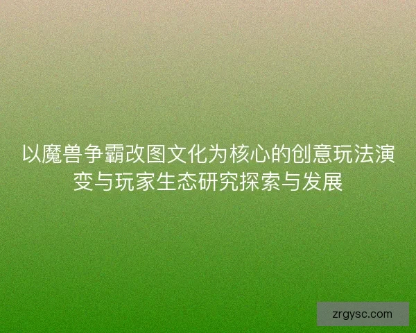 以魔兽争霸改图文化为核心的创意玩法演变与玩家生态研究探索与发展