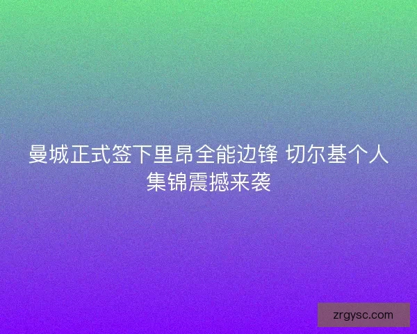 曼城正式签下里昂全能边锋 切尔基个人集锦震撼来袭