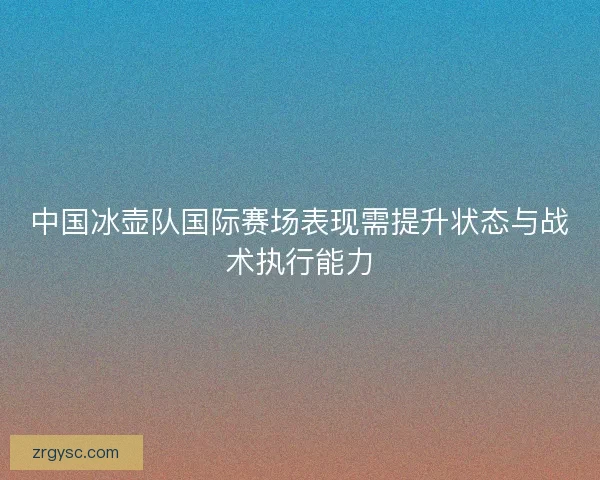 中国冰壶队国际赛场表现需提升状态与战术执行能力