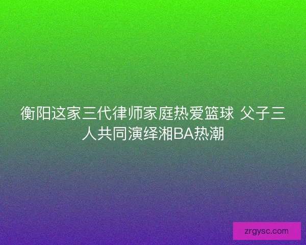 衡阳这家三代律师家庭热爱篮球 父子三人共同演绎湘BA热潮