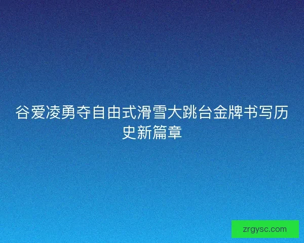 谷爱凌勇夺自由式滑雪大跳台金牌书写历史新篇章