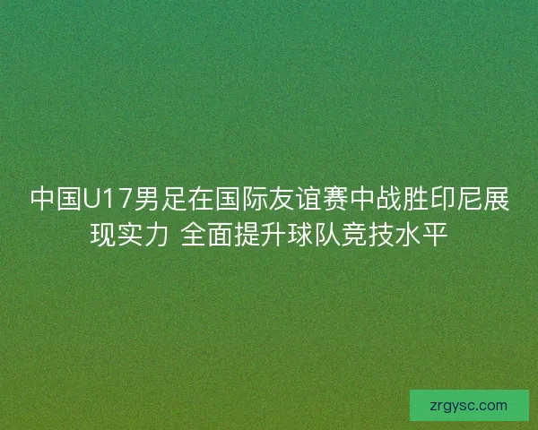 中国U17男足在国际友谊赛中战胜印尼展现实力 全面提升球队竞技水平 中国U17男足在国际友谊赛中战胜印尼展现实力 全面提升球队竞技水平