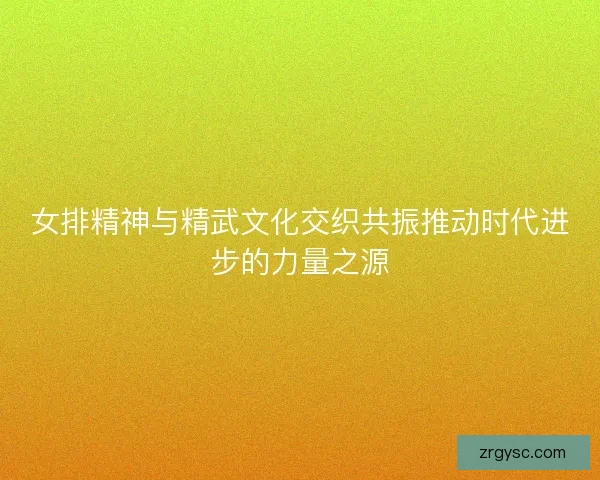 女排精神与精武文化交织共振推动时代进步的力量之源
