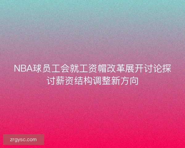 NBA球员工会就工资帽改革展开讨论探讨薪资结构调整新方向 NBA球员工会就工资帽改革展开讨论探讨薪资结构调整新方向