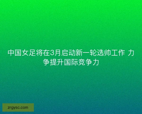 中国女足将在3月启动新一轮选帅工作 力争提升国际竞争力