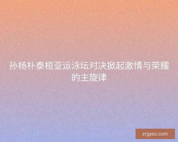 孙杨朴泰桓亚运泳坛对决掀起激情与荣耀的主旋律