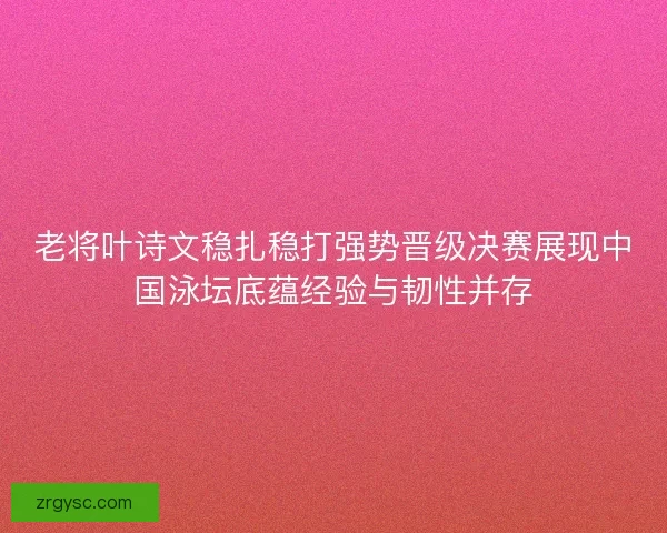 老将叶诗文稳扎稳打强势晋级决赛展现中国泳坛底蕴经验与韧性并存