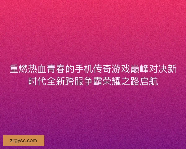 重燃热血青春的手机传奇游戏巅峰对决新时代全新跨服争霸荣耀之路启航