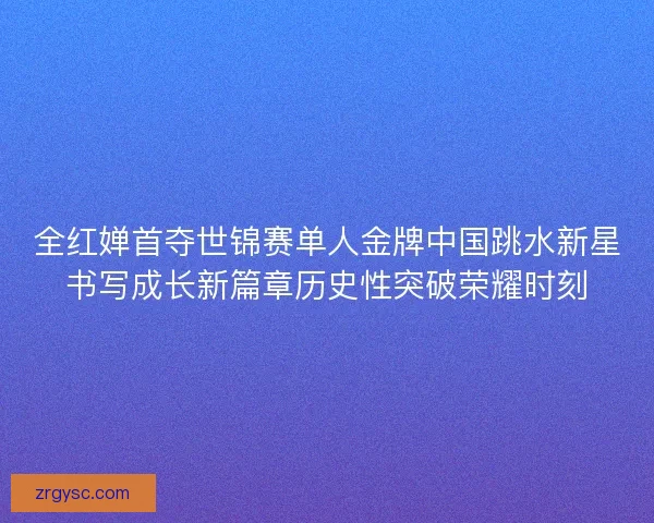 全红婵首夺世锦赛单人金牌中国跳水新星书写成长新篇章历史性突破荣耀时刻