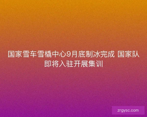 国家雪车雪橇中心9月底制冰完成 国家队即将入驻开展集训