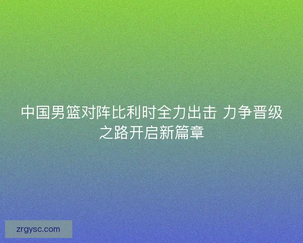 中国男篮对阵比利时全力出击 力争晋级之路开启新篇章