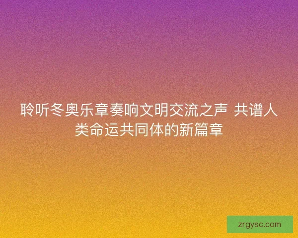聆听冬奥乐章奏响文明交流之声 共谱人类命运共同体的新篇章